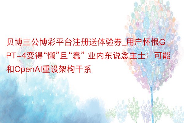 贝博三公博彩平台注册送体验券_用户怀恨GPT-4变得“懒”且“蠢” 业内东说念主士：可能和OpenAI重设架构干系
