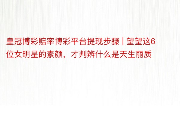 皇冠博彩赔率博彩平台提现步骤 | 望望这6位女明星的素颜，才判辨什么是天生丽质