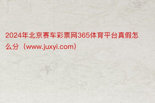 2024年北京赛车彩票网365体育平台真假怎么分（www.juxyi.com）