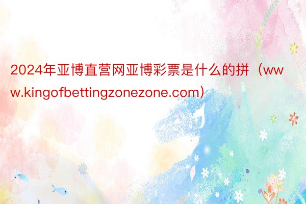 2024年亚博直营网亚博彩票是什么的拼（www.kingofbettingzonezone.com）