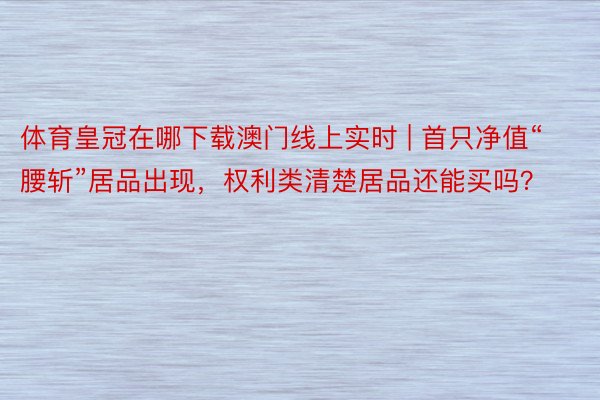 体育皇冠在哪下载澳门线上实时 | 首只净值“腰斩”居品出现，权利类清楚居品还能买吗？