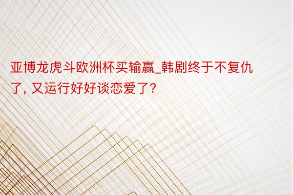 亚博龙虎斗欧洲杯买输赢_韩剧终于不复仇了, 又运行好好谈恋爱了?