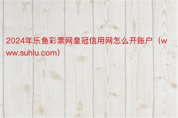 2024年乐鱼彩票网皇冠信用网怎么开账户（www.suhlu.com）
