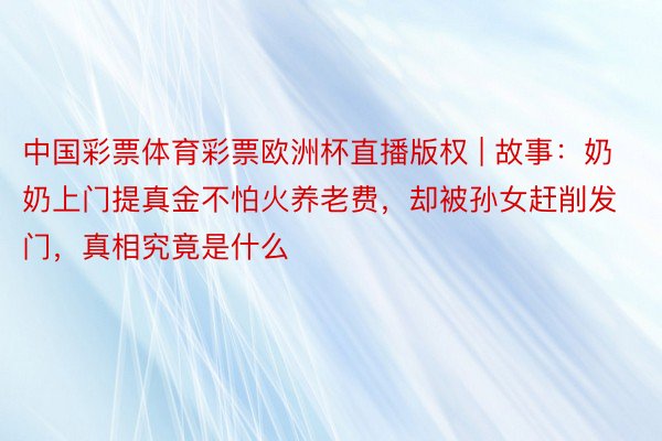 中国彩票体育彩票欧洲杯直播版权 | 故事：奶奶上门提真金不怕火养老费，却被孙女赶削发门，真相究竟是什么