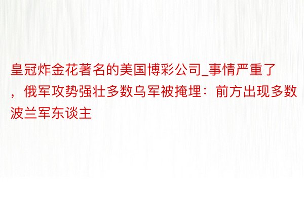 皇冠炸金花著名的美国博彩公司_事情严重了，俄军攻势强壮多数乌军被掩埋：前方出现多数波兰军东谈主