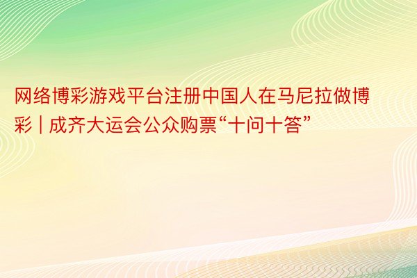 网络博彩游戏平台注册中国人在马尼拉做博彩 | 成齐大运会公众购票“十问十答”