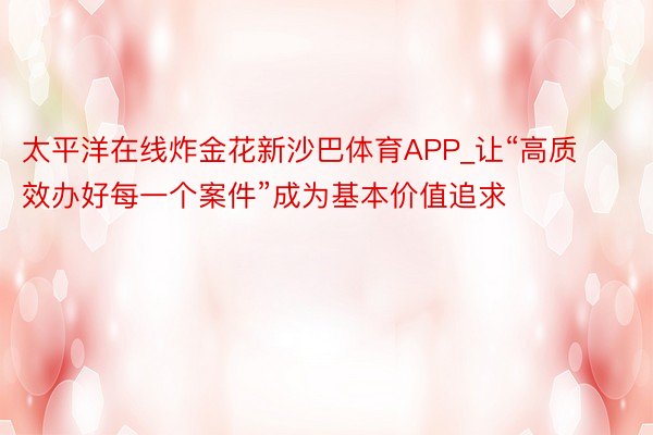 太平洋在线炸金花新沙巴体育APP_让“高质效办好每一个案件”成为基本价值追求