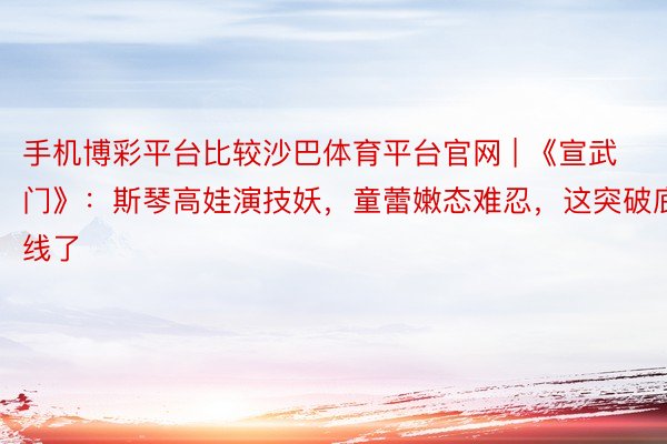手机博彩平台比较沙巴体育平台官网 | 《宣武门》：斯琴高娃演技妖，童蕾嫩态难忍，这突破底线了