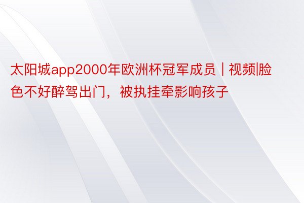 太阳城app2000年欧洲杯冠军成员 | 视频|脸色不好醉驾出门，被执挂牵影响孩子