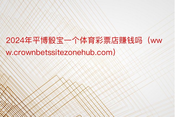2024年平博骰宝一个体育彩票店赚钱吗（www.crownbetssitezonehub.com）