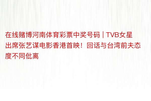在线赌博河南体育彩票中奖号码 | TVB女星出席张艺谋电影香港首映！回话与台湾前夫态度不同仳离