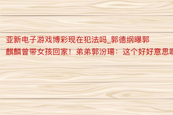 亚新电子游戏博彩现在犯法吗_郭德纲曝郭麒麟曾带女孩回家！弟弟郭汾瑒：这个好好意思啊