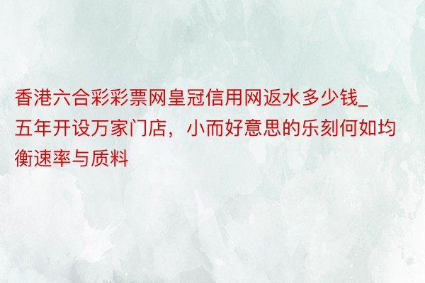 香港六合彩彩票网皇冠信用网返水多少钱_五年开设万家门店，小而好意思的乐刻何如均衡速率与质料