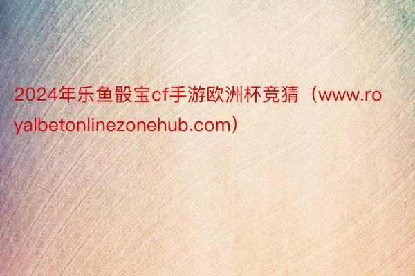 2024年乐鱼骰宝cf手游欧洲杯竞猜（www.royalbetonlinezonehub.com）