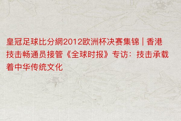 皇冠足球比分網2012欧洲杯决赛集锦 | 香港技击畅通员接管《全球时报》专访：技击承载着中华传统文化