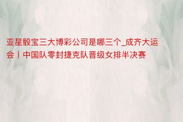 亚星骰宝三大博彩公司是哪三个_成齐大运会丨中国队零封捷克队晋级女排半决赛