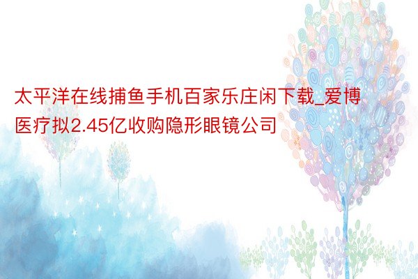 太平洋在线捕鱼手机百家乐庄闲下载_爱博医疗拟2.45亿收购隐形眼镜公司