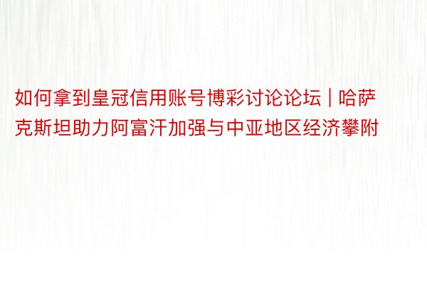 如何拿到皇冠信用账号博彩讨论论坛 | 哈萨克斯坦助力阿富汗加强与中亚地区经济攀附