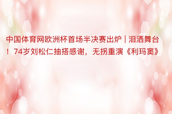 中国体育网欧洲杯首场半决赛出炉 | 泪洒舞台！74岁刘松仁抽搭感谢，无拐重演《利玛窦》