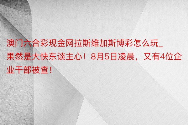 澳门六合彩现金网拉斯维加斯博彩怎么玩_果然是大快东谈主心！8月5日凌晨，又有4位企业干部被查！