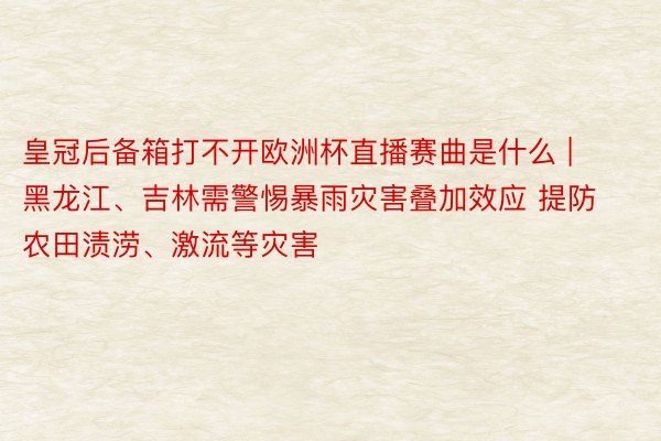 皇冠后备箱打不开欧洲杯直播赛曲是什么 | 黑龙江、吉林需警惕暴雨灾害叠加效应 提防农田渍涝、激流等灾害