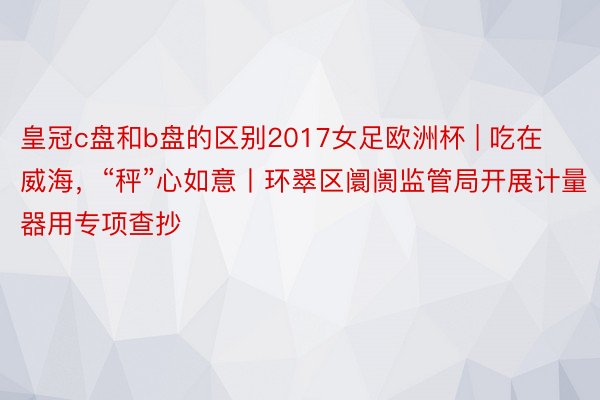 皇冠c盘和b盘的区别2017女足欧洲杯 | 吃在威海，“秤”心如意丨环翠区阛阓监管局开展计量器用专项查抄