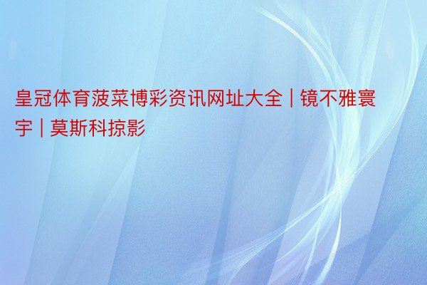 皇冠体育菠菜博彩资讯网址大全 | 镜不雅寰宇 | 莫斯科掠影