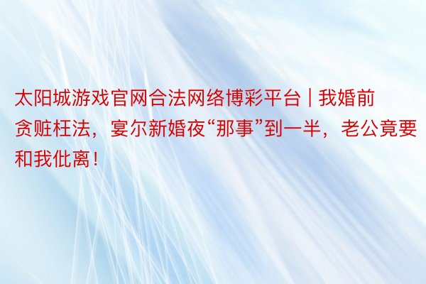 太阳城游戏官网合法网络博彩平台 | 我婚前贪赃枉法，宴尔新婚夜“那事”到一半，老公竟要和我仳离！