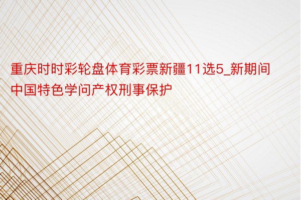 重庆时时彩轮盘体育彩票新疆11选5_新期间中国特色学问产权刑事保护