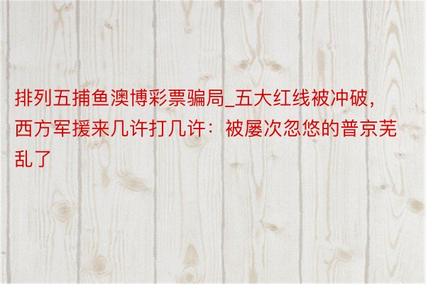 排列五捕鱼澳博彩票骗局_五大红线被冲破，西方军援来几许打几许：被屡次忽悠的普京芜乱了