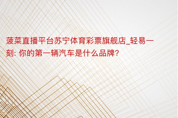 菠菜直播平台苏宁体育彩票旗舰店_轻易一刻: 你的第一辆汽车是什么品牌?
