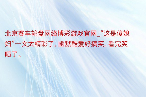 北京赛车轮盘网络博彩游戏官网_“这是傻媳妇”一文太精彩了, 幽默酷爱好搞笑, 看完笑喷了。