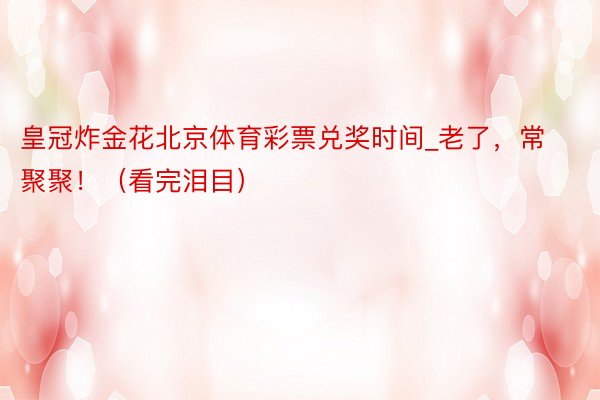 皇冠炸金花北京体育彩票兑奖时间_老了，常聚聚！（看完泪目）