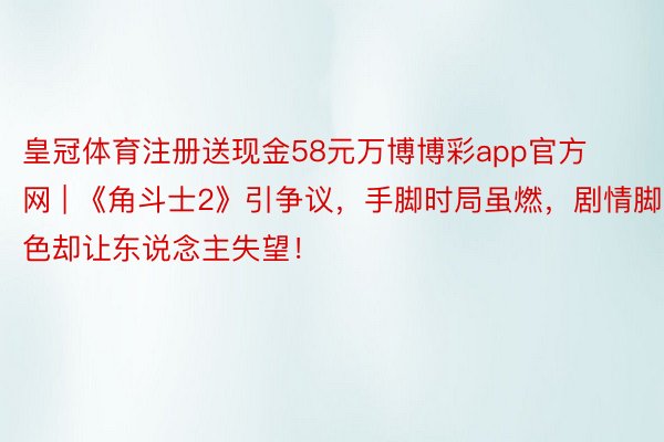 皇冠体育注册送现金58元万博博彩app官方网 | 《角斗士2》引争议，手脚时局虽燃，剧情脚色却让东说念主失望！