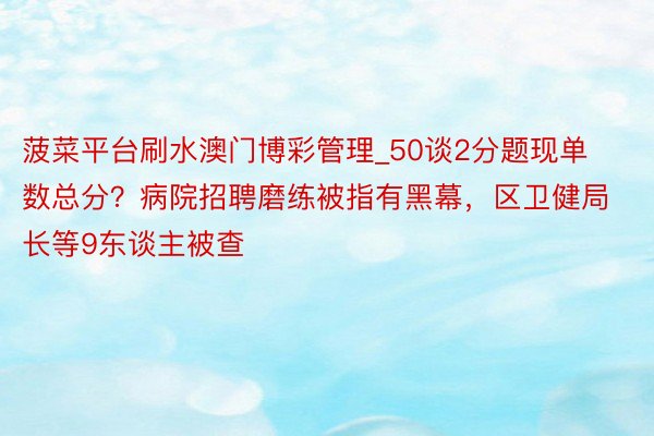 菠菜平台刷水澳门博彩管理_50谈2分题现单数总分？病院招聘磨练被指有黑幕，区卫健局长等9东谈主被查