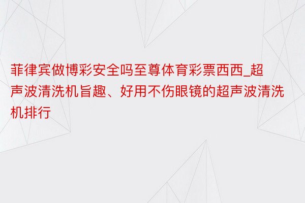菲律宾做博彩安全吗至尊体育彩票西西_超声波清洗机旨趣、好用不伤眼镜的超声波清洗机排行